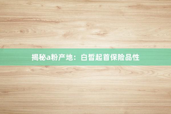 揭秘a粉产地：白皙起首保险品性