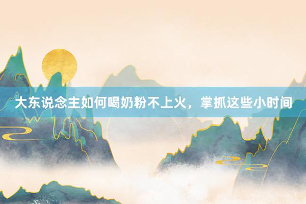 大东说念主如何喝奶粉不上火，掌抓这些小时间