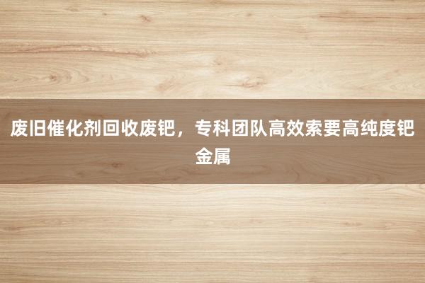 废旧催化剂回收废钯，专科团队高效索要高纯度钯金属